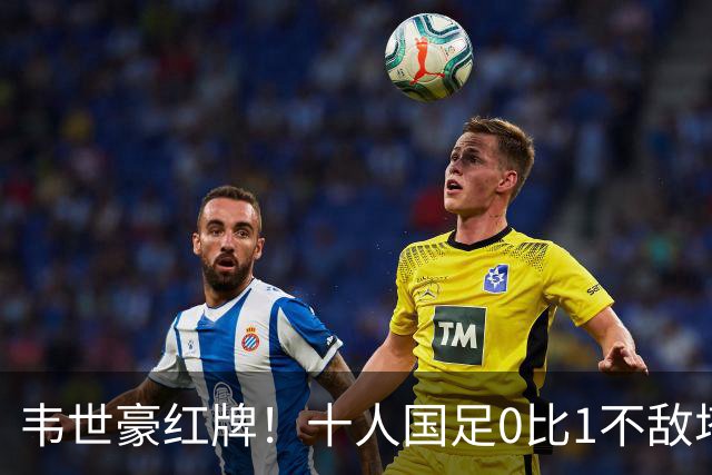 韦世豪红牌！十人国足0比1不敌塔吉克斯坦，热身赛遭三连败